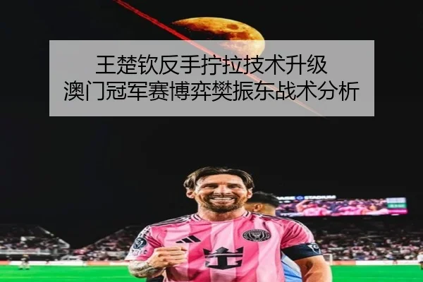 王楚钦反手拧拉技术升级 澳门冠军赛博弈樊振东战术分析