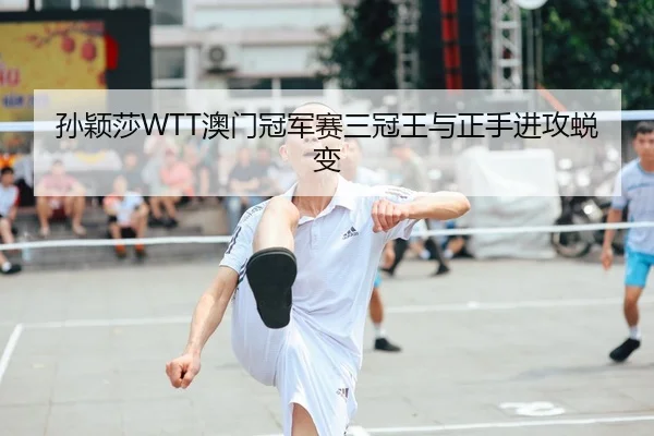 孙颖莎WTT澳门冠军赛三冠王与正手进攻蜕变