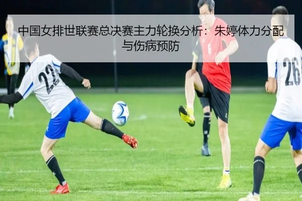 中国女排世联赛总决赛主力轮换分析：朱婷体力分配与伤病预防